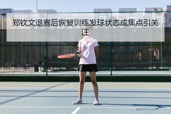 郑钦文退赛后恢复训练发球状态成焦点引关注